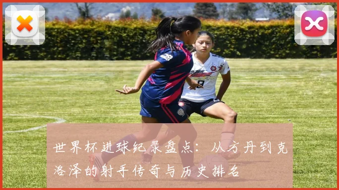 世界杯进球纪录盘点：从方丹到克洛泽的射手传奇与历史排名