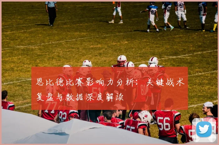 恩比德比赛影响力分析:关键战术复盘与数据深度解读