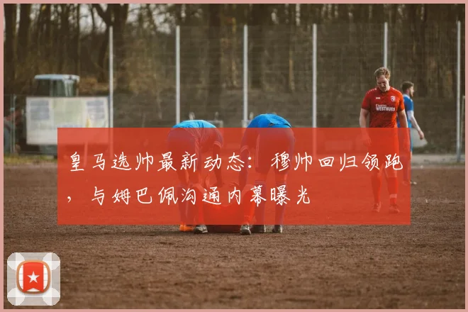 皇马选帅最新动态:穆帅回归领跑,与姆巴佩沟通内幕曝光
