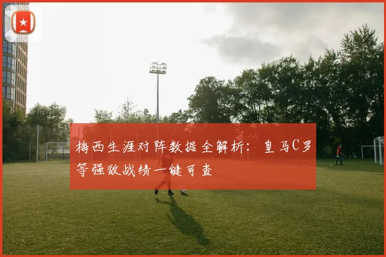 梅西生涯对阵数据全解析:皇马C罗等强敌战绩一键可查