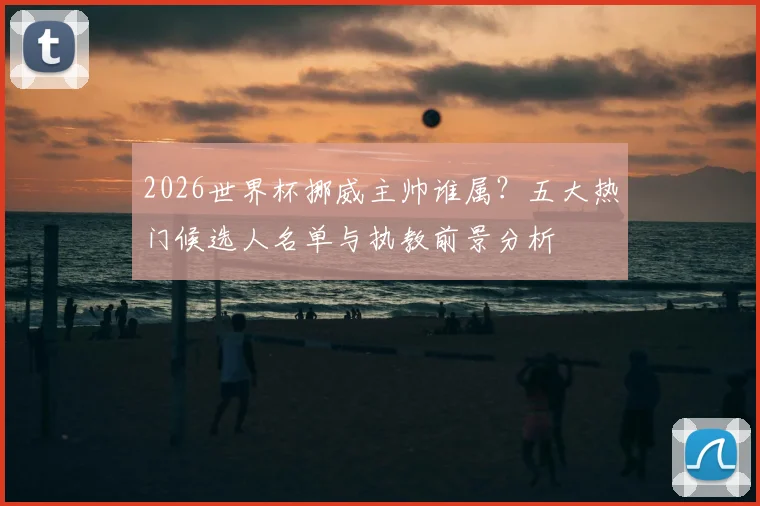 2026世界杯挪威主帅谁属?五大热门候选人名单与执教前景分析