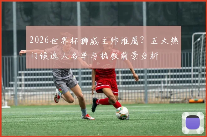 2026世界杯挪威主帅谁属？五大热门候选人名单与执教前景分析