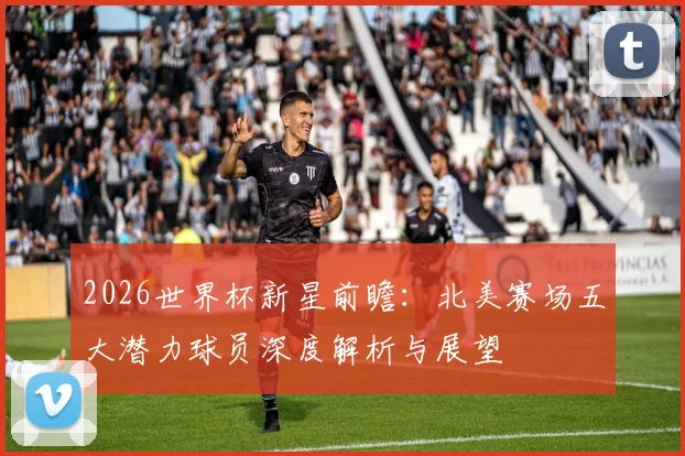 2026世界杯新星前瞻：北美赛场五大潜力球员深度解析与展望