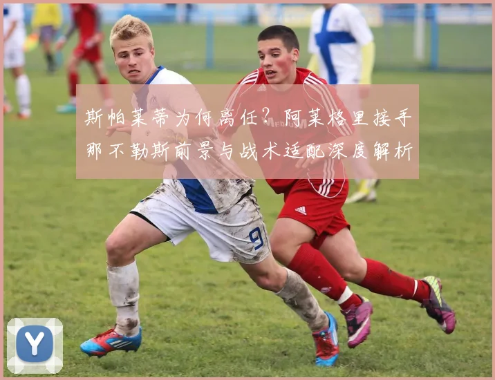 斯帕莱蒂为何离任？阿莱格里接手那不勒斯前景与战术适配深度解析