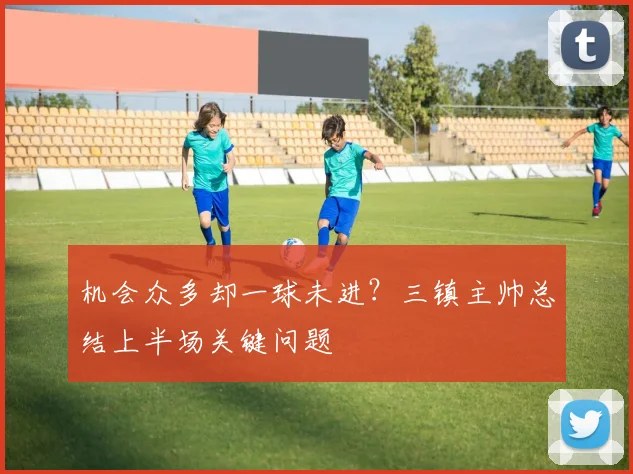 机会众多却一球未进？三镇主帅总结上半场关键问题