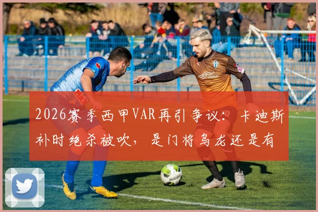 2026赛季西甲VAR再引争议:卡迪斯补时绝杀被吹,是门将乌龙还是有效进球?
